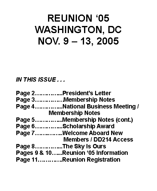 Text Box: REUNION 05WASHINGTON, DCNOV. 9  13, 2005		IN THIS ISSUE . . . 	Page 2...Presidents Letter 	Page 3Membership Notes 	Page 4...National Business Meeting / 				  Membership Notes 	Page 5...Membership Notes (cont.)	Page 6...Scholarship Award			Page 7...Welcome Aboard New 				  Members / DD214 Access	Page 8...The Sky Is Ours	Pages 9 & 10...Reunion 05 Information	Page 11.Reunion Registration 		